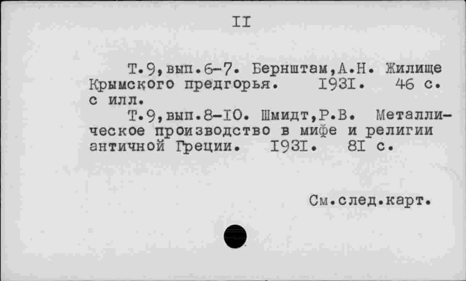 ﻿II
Т.9»вып.6-7. Бернштам,А.Н. Жилище Крымского предгорья. 1931.	46 с.
с илл.
Т.9»вып.8-10. Шмидт,Р.В. Металлическое производство в мифе и религии античной Греции. 1931.	81 с.
См.след.карт.